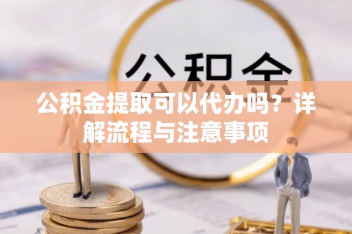 会泽公积金提取可以代办吗？详解流程与注意事项