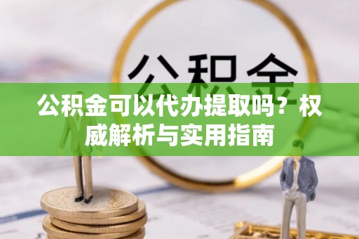 会泽公积金可以代办提取吗？权威解析与实用指南