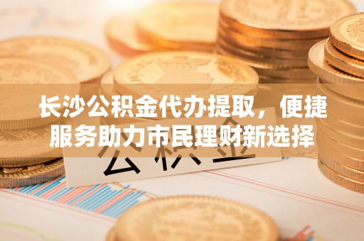 会泽长沙公积金代办提取，便捷服务助力市民理财新选择