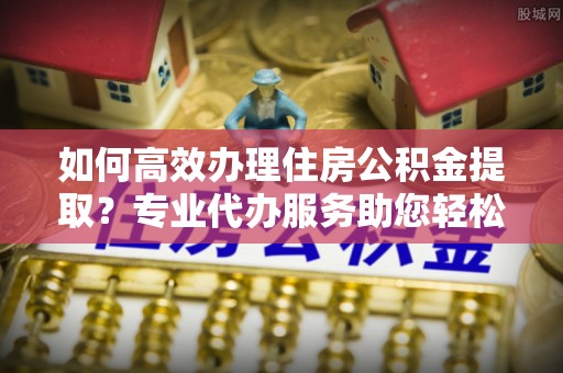 会泽如何高效办理住房公积金提取？专业代办服务助您轻松搞定