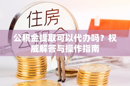 会泽公积金提取可以代办吗？权威解答与操作指南