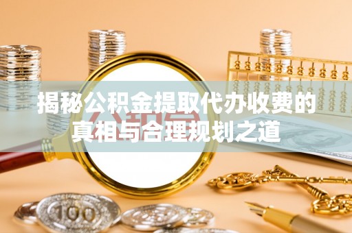 会泽揭秘公积金提取代办收费的真相与合理规划之道