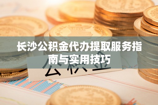 会泽长沙公积金代办提取服务指南与实用技巧