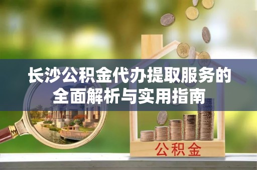 会泽长沙公积金代办提取服务的全面解析与实用指南