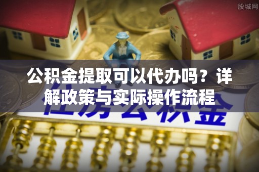 会泽公积金提取可以代办吗？详解政策与实际操作流程