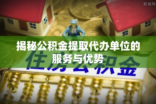会泽揭秘公积金提取代办单位的服务与优势