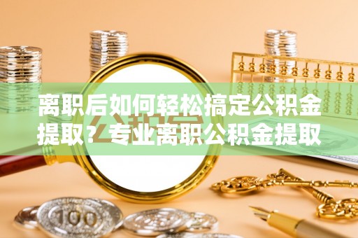 会泽离职后如何轻松搞定公积金提取？专业离职公积金提取代办服务来帮你