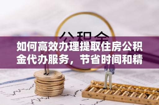 会泽如何高效办理提取住房公积金代办服务，节省时间和精力