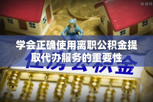 会泽学会正确使用离职公积金提取代办服务的重要性