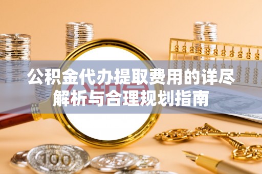 会泽公积金代办提取费用的详尽解析与合理规划指南