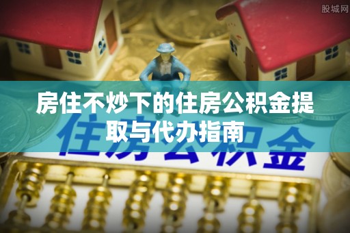 会泽房住不炒下的住房公积金提取与代办指南