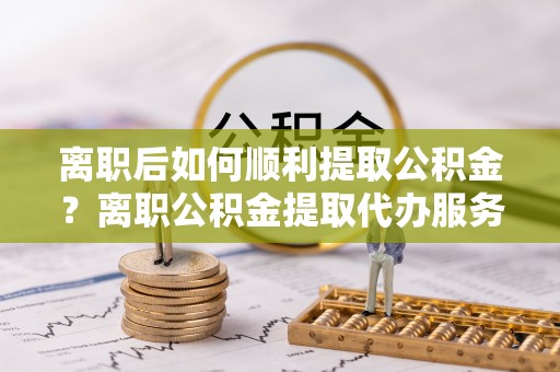 会泽离职后如何顺利提取公积金？离职公积金提取代办服务全解析