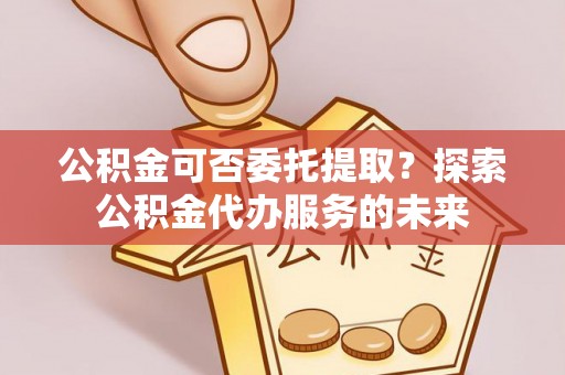 会泽公积金可否委托提取？探索公积金代办服务的未来