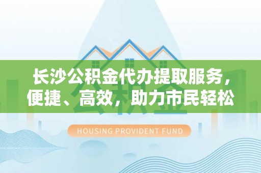 会泽长沙公积金代办提取服务，便捷、高效，助力市民轻松管理资金