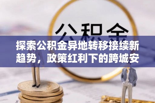 会泽探索公积金异地转移接续新趋势，政策红利下的跨城安居梦想