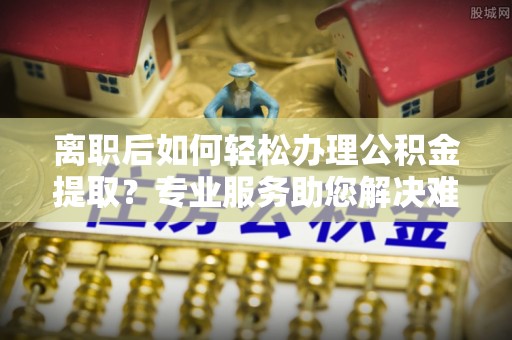 会泽离职后如何轻松办理公积金提取？专业服务助您解决难题