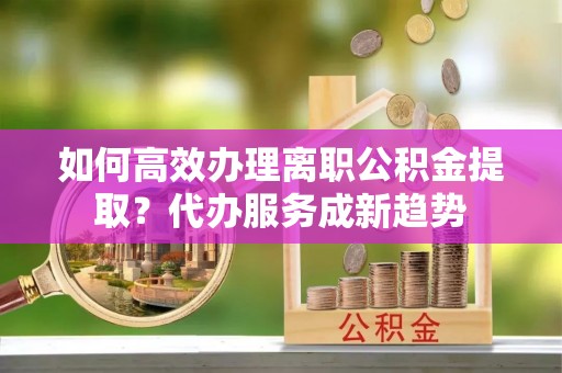 会泽如何高效办理离职公积金提取？代办服务成新趋势